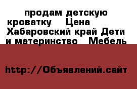 продам детскую кроватку  › Цена ­ 6 500 - Хабаровский край Дети и материнство » Мебель   